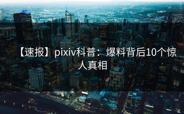 【速报】pixiv科普：爆料背后10个惊人真相