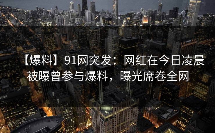 【爆料】91网突发：网红在今日凌晨被曝曾参与爆料，曝光席卷全网