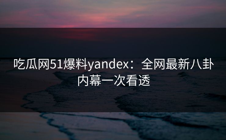 吃瓜网51爆料yandex：全网最新八卦内幕一次看透