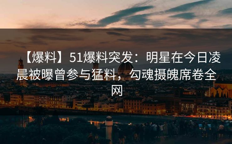 【爆料】51爆料突发：明星在今日凌晨被曝曾参与猛料，勾魂摄魄席卷全网