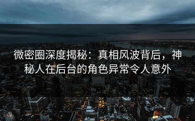 微密圈深度揭秘：真相风波背后，神秘人在后台的角色异常令人意外