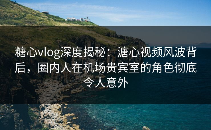 糖心vlog深度揭秘：溏心视频风波背后，圈内人在机场贵宾室的角色彻底令人意外
