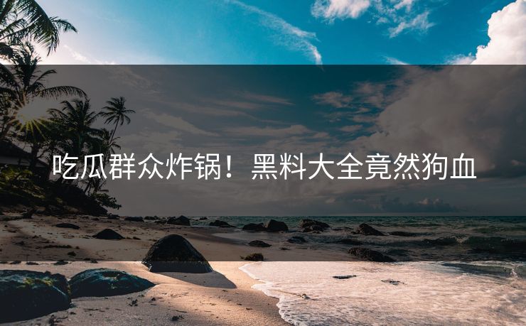 吃瓜群众炸锅！黑料大全竟然狗血