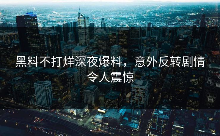 黑料不打烊深夜爆料，意外反转剧情令人震惊