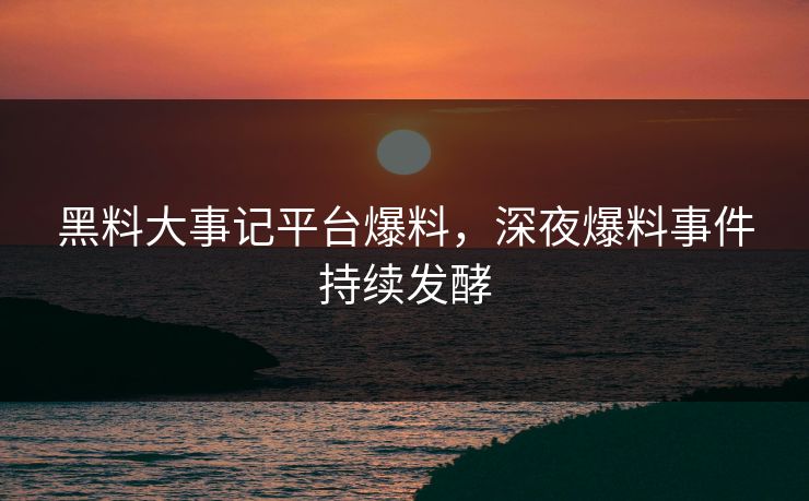 黑料大事记平台爆料，深夜爆料事件持续发酵