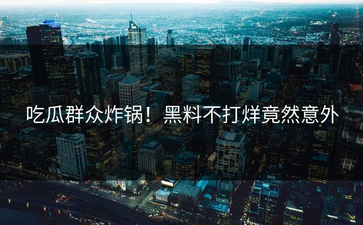 吃瓜群众炸锅！黑料不打烊竟然意外
