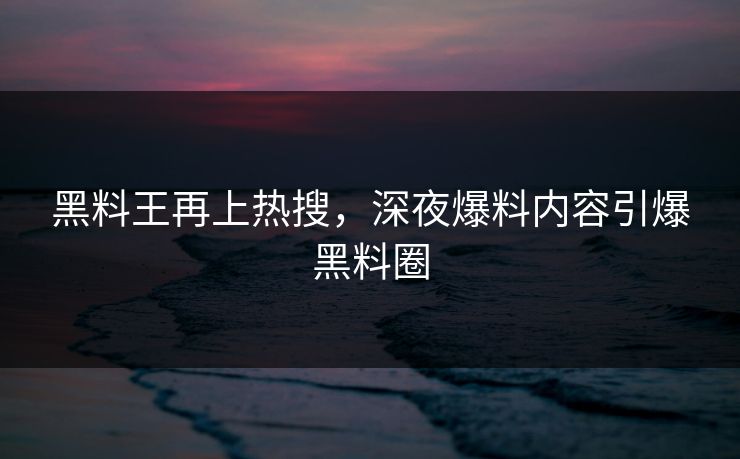 黑料王再上热搜，深夜爆料内容引爆黑料圈