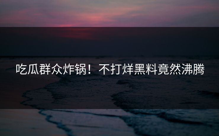 吃瓜群众炸锅！不打烊黑料竟然沸腾