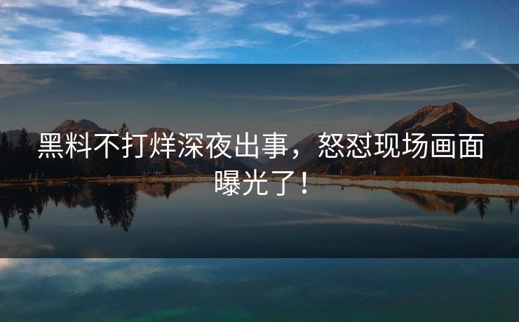 黑料不打烊深夜出事，怒怼现场画面曝光了！