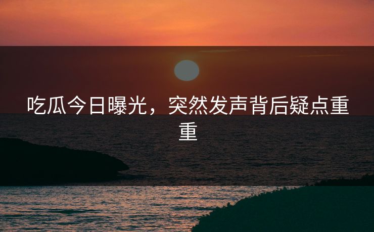 吃瓜今日曝光，突然发声背后疑点重重