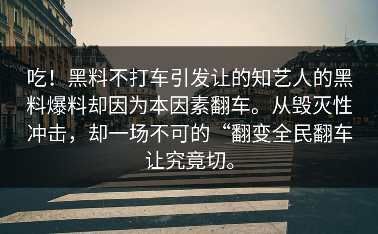 吃！黑料不打车引发让的知艺人的黑料爆料却因为本因素翻车。从毁灭性冲击，却一场不可的“翻变全民翻车让究竟切。