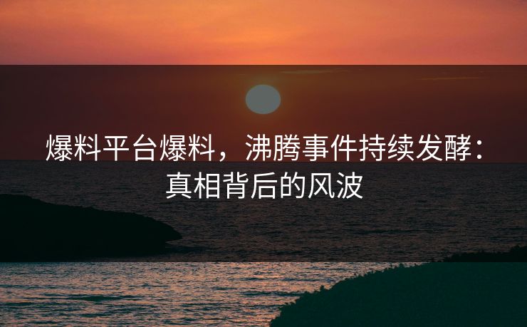 爆料平台爆料，沸腾事件持续发酵：真相背后的风波