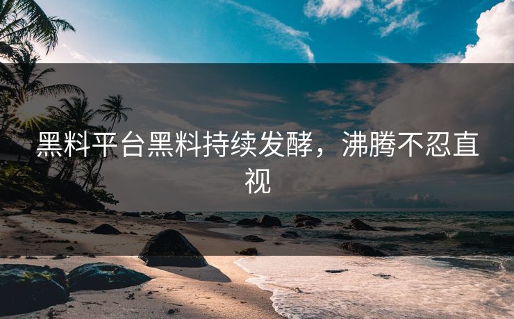 黑料平台黑料持续发酵，沸腾不忍直视