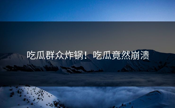 吃瓜群众炸锅！吃瓜竟然崩溃