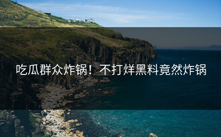 吃瓜群众炸锅！不打烊黑料竟然炸锅