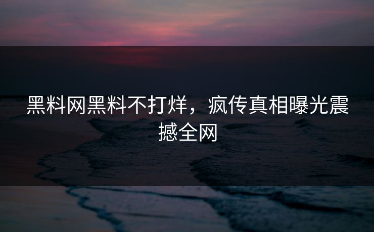 黑料网黑料不打烊，疯传真相曝光震撼全网
