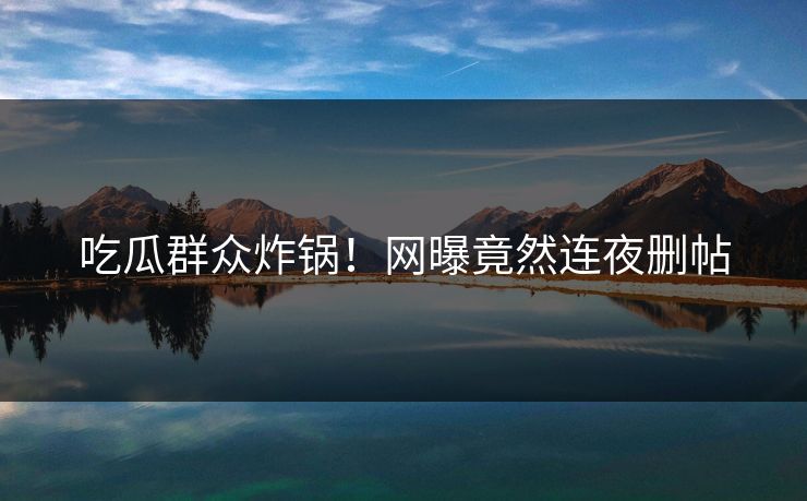 吃瓜群众炸锅！网曝竟然连夜删帖