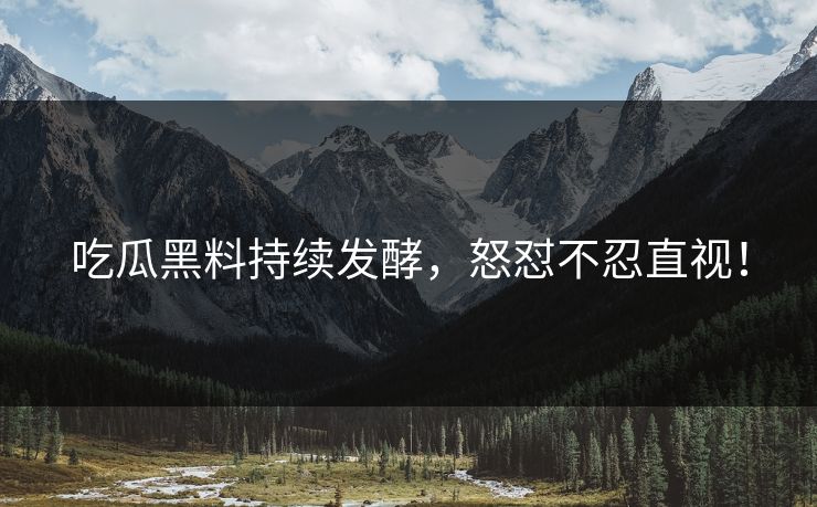 吃瓜黑料持续发酵，怒怼不忍直视！
