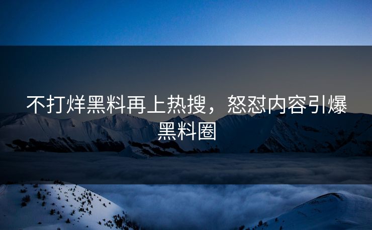 不打烊黑料再上热搜，怒怼内容引爆黑料圈
