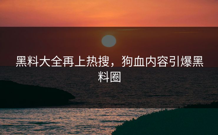 黑料大全再上热搜，狗血内容引爆黑料圈