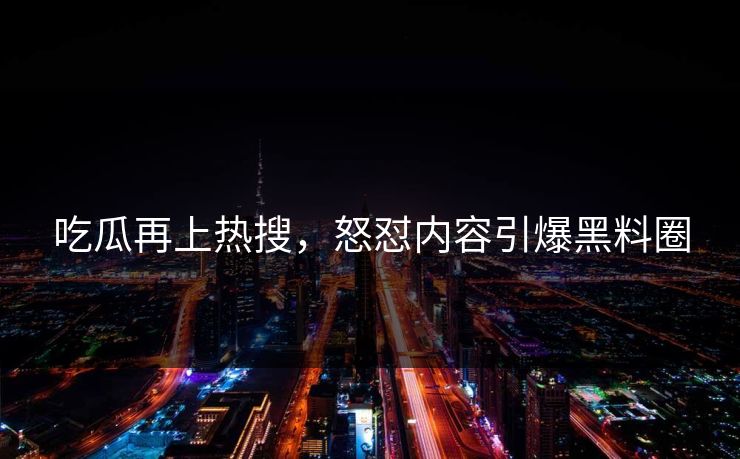 吃瓜再上热搜，怒怼内容引爆黑料圈