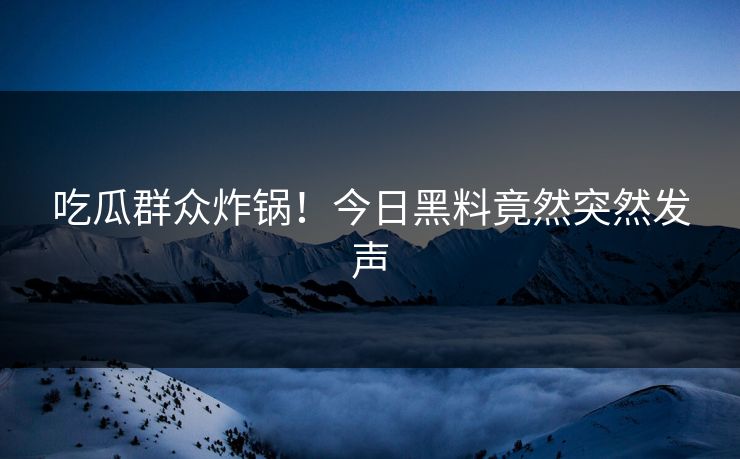 吃瓜群众炸锅！今日黑料竟然突然发声