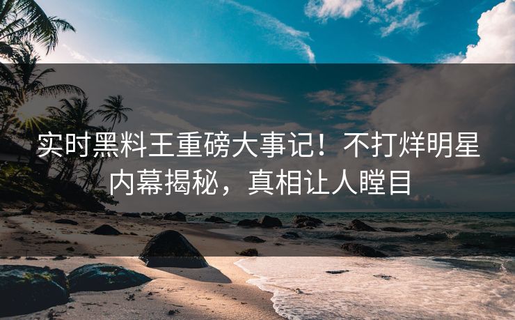 实时黑料王重磅大事记！不打烊明星内幕揭秘，真相让人瞠目