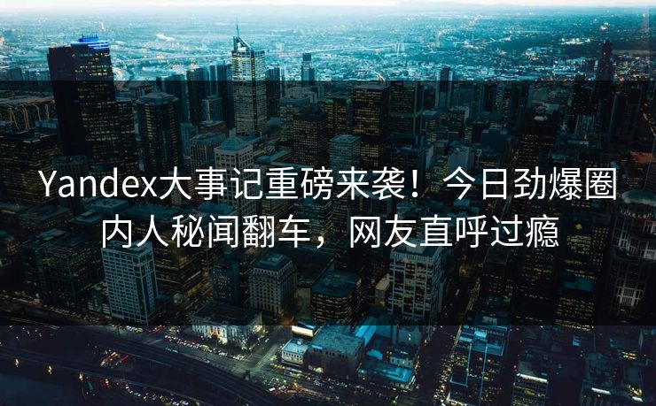 Yandex大事记重磅来袭！今日劲爆圈内人秘闻翻车，网友直呼过瘾