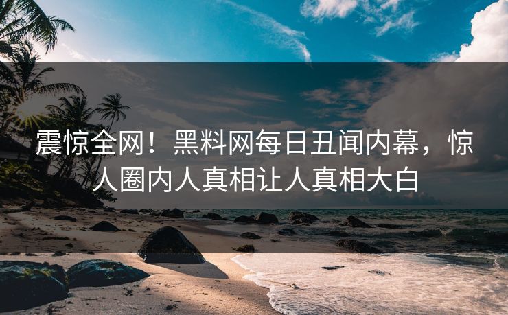 震惊全网！黑料网每日丑闻内幕，惊人圈内人真相让人真相大白