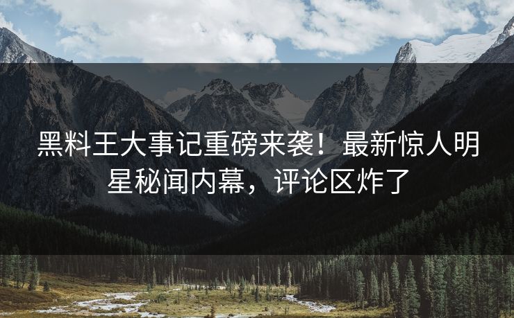 黑料王大事记重磅来袭！最新惊人明星秘闻内幕，评论区炸了