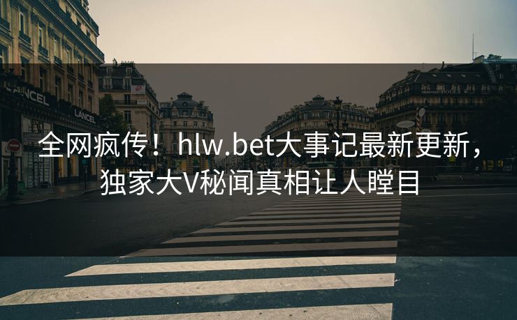 全网疯传！hlw.bet大事记最新更新，独家大V秘闻真相让人瞠目