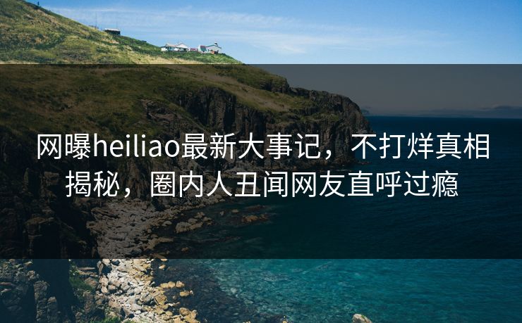 网曝heiliao最新大事记，不打烊真相揭秘，圈内人丑闻网友直呼过瘾