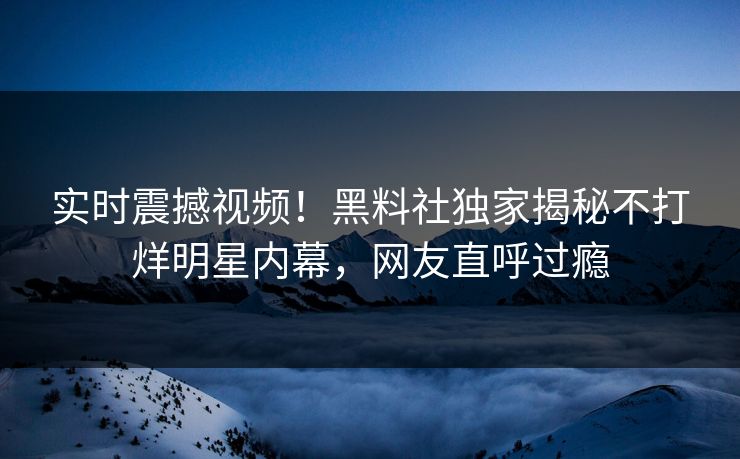 实时震撼视频！黑料社独家揭秘不打烊明星内幕，网友直呼过瘾