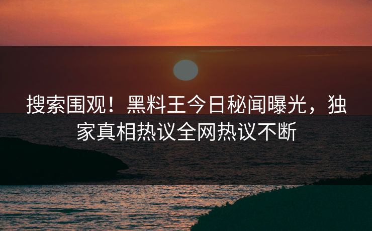 搜索围观！黑料王今日秘闻曝光，独家真相热议全网热议不断