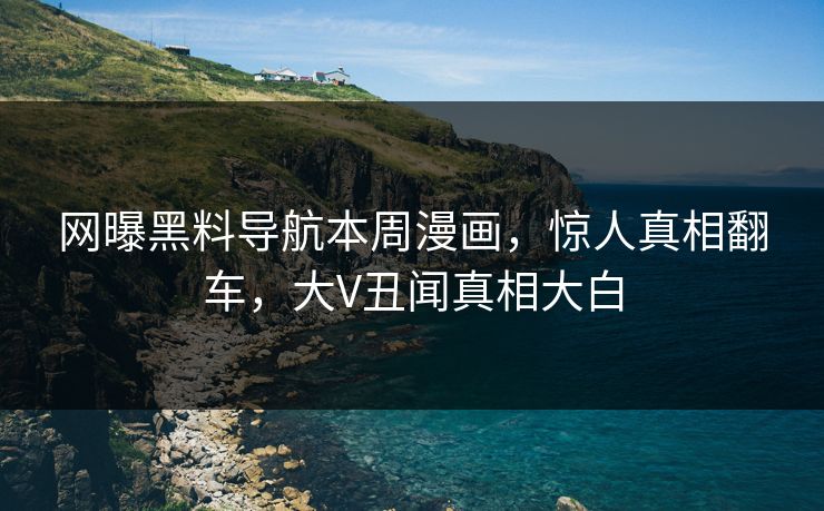 网曝黑料导航本周漫画，惊人真相翻车，大V丑闻真相大白