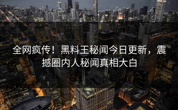 全网疯传！黑料王秘闻今日更新，震撼圈内人秘闻真相大白