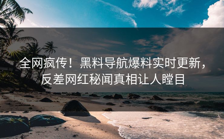 全网疯传！黑料导航爆料实时更新，反差网红秘闻真相让人瞠目