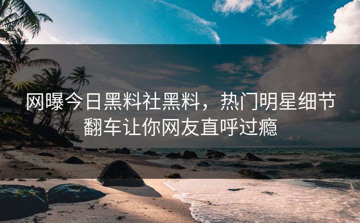 网曝今日黑料社黑料，热门明星细节翻车让你网友直呼过瘾