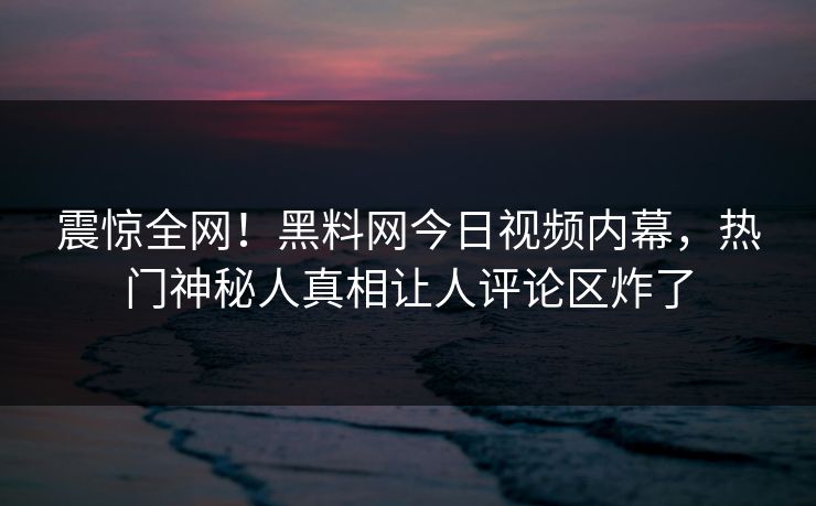 震惊全网！黑料网今日视频内幕，热门神秘人真相让人评论区炸了