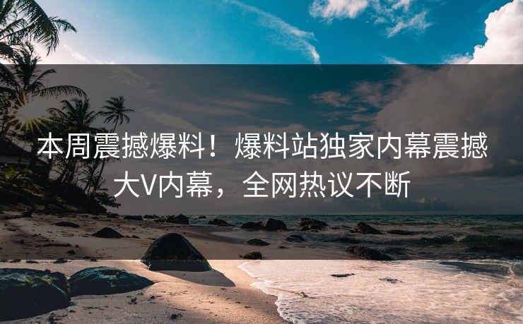 本周震撼爆料！爆料站独家内幕震撼大V内幕，全网热议不断