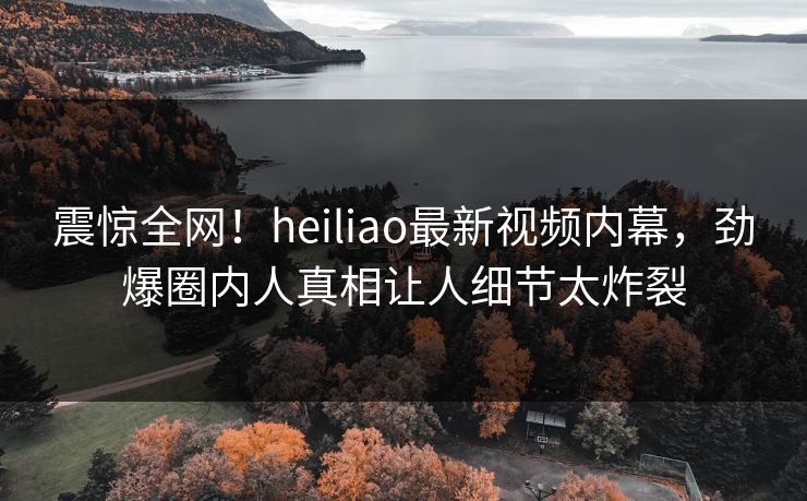 震惊全网！heiliao最新视频内幕，劲爆圈内人真相让人细节太炸裂
