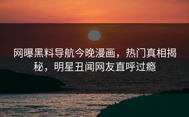 网曝黑料导航今晚漫画，热门真相揭秘，明星丑闻网友直呼过瘾