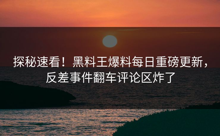 探秘速看！黑料王爆料每日重磅更新，反差事件翻车评论区炸了