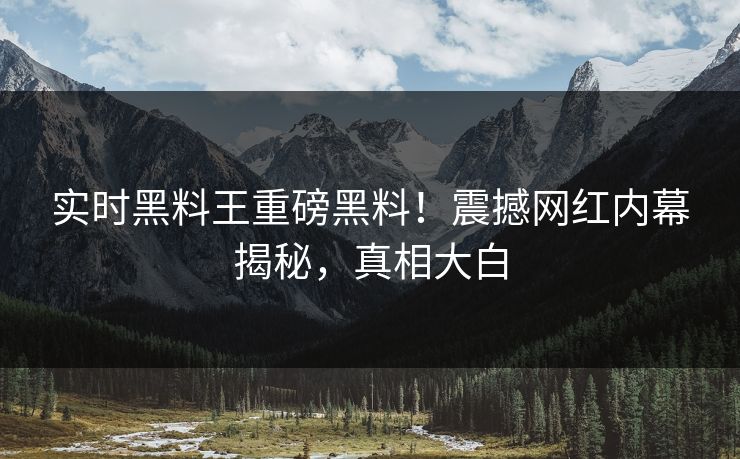 实时黑料王重磅黑料！震撼网红内幕揭秘，真相大白