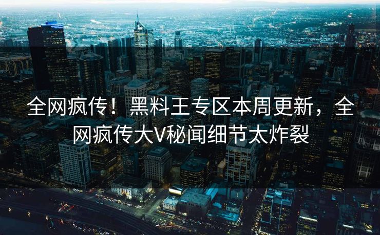 全网疯传！黑料王专区本周更新，全网疯传大V秘闻细节太炸裂