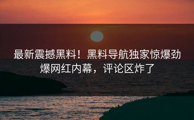 最新震撼黑料！黑料导航独家惊爆劲爆网红内幕，评论区炸了