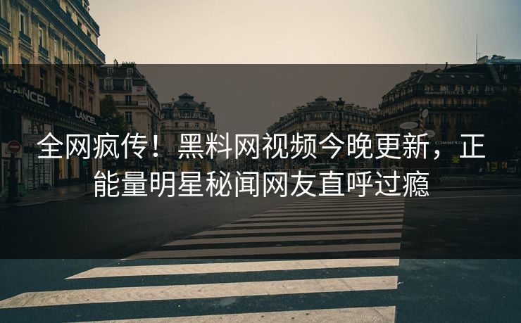 全网疯传！黑料网视频今晚更新，正能量明星秘闻网友直呼过瘾