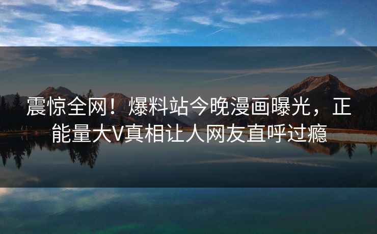 震惊全网！爆料站今晚漫画曝光，正能量大V真相让人网友直呼过瘾
