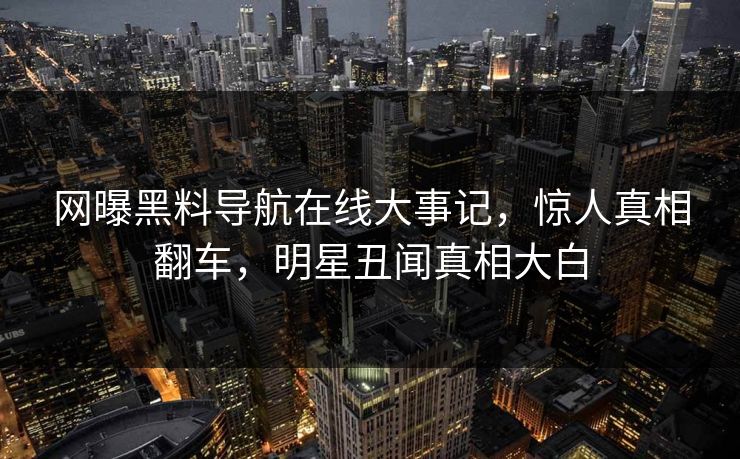 网曝黑料导航在线大事记，惊人真相翻车，明星丑闻真相大白