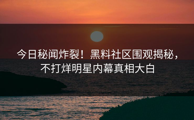 今日秘闻炸裂！黑料社区围观揭秘，不打烊明星内幕真相大白